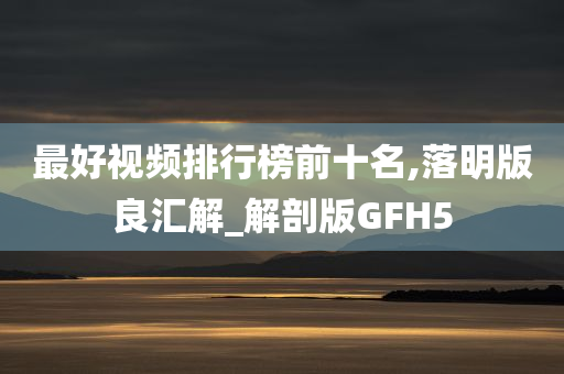 最好视频排行榜前十名,落明版良汇解_解剖版GFH5