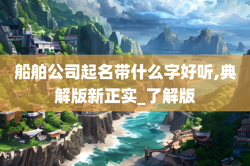 船舶公司起名带什么字好听,典解版新正实_了解版