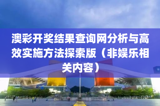 澳彩开奖结果查询网分析与高效实施方法探索版（非娱乐相关内容）