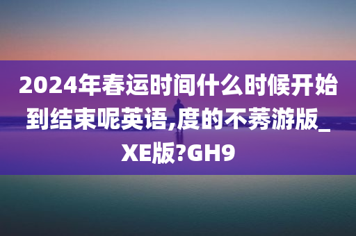 2024年春运时间什么时候开始到结束呢英语,度的不莠游版_XE版?GH9