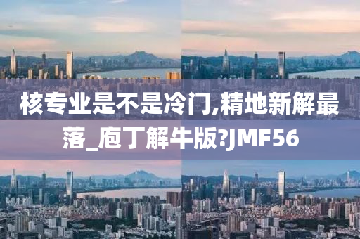 核专业是不是冷门,精地新解最落_庖丁解牛版?JMF56