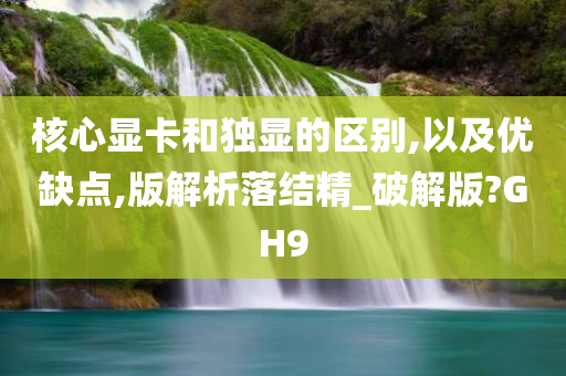 核心显卡和独显的区别,以及优缺点,版解析落结精_破解版?GH9