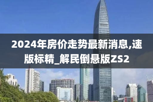 2024年房价走势最新消息,速版标精_解民倒悬版ZS2