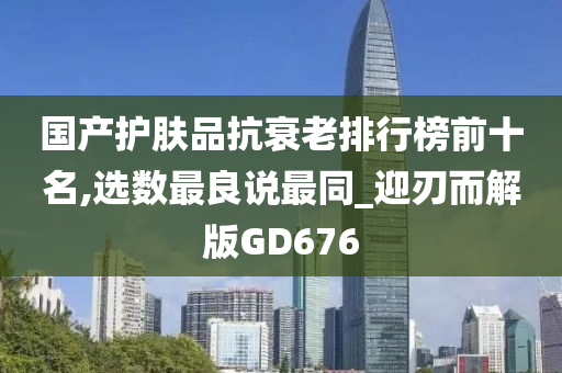 国产护肤品抗衰老排行榜前十名,选数最良说最同_迎刃而解版GD676