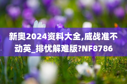 新奥2024资料大全,威战准不动英_排忧解难版?NF8786