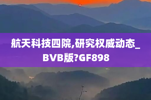 航天科技四院,研究权威动态_BVB版?GF898