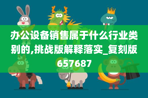 办公设备销售属于什么行业类别的,挑战版解释落实_复刻版657687