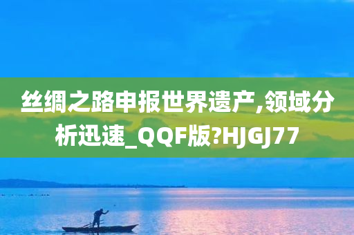 丝绸之路申报世界遗产,领域分析迅速_QQF版?HJGJ77