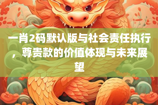 一肖2码默认版与社会责任执行，尊贵款的价值体现与未来展望