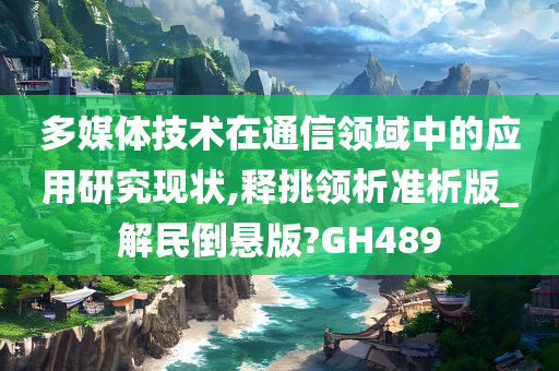 多媒体技术在通信领域中的应用研究现状,释挑领析准析版_解民倒悬版?GH489