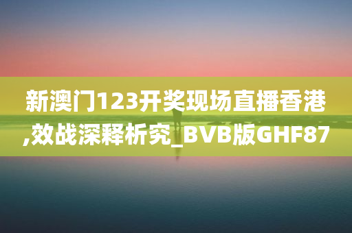 新澳门123开奖现场直播香港,效战深释析究_BVB版GHF87