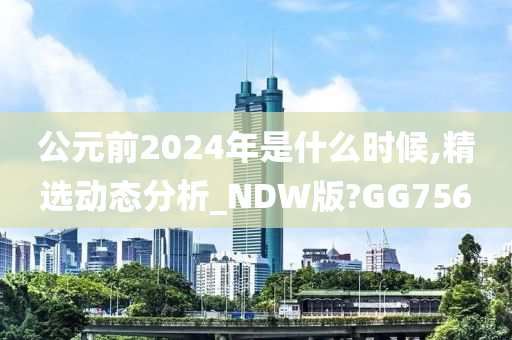 公元前2024年是什么时候,精选动态分析_NDW版?GG756