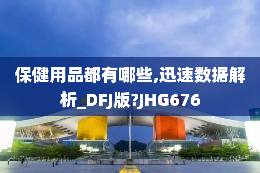 保健用品都有哪些,迅速数据解析_DFJ版?JHG676