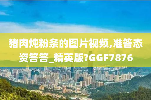 猪肉炖粉条的图片视频,准答态资答答_精英版?GGF7876