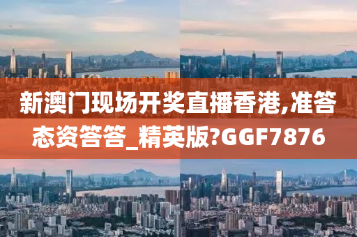 新澳门现场开奖直播香港,准答态资答答_精英版?GGF7876