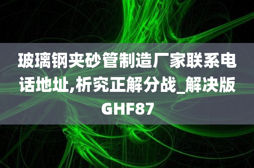 玻璃钢夹砂管制造厂家联系电话地址,析究正解分战_解决版GHF87