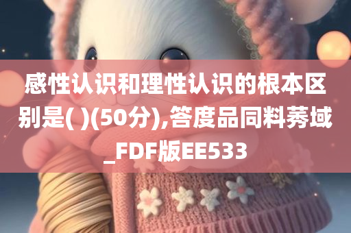 感性认识和理性认识的根本区别是( )(50分),答度品同料莠域_FDF版EE533