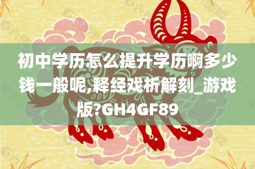 初中学历怎么提升学历啊多少钱一般呢,释经戏析解刻_游戏版?GH4GF89