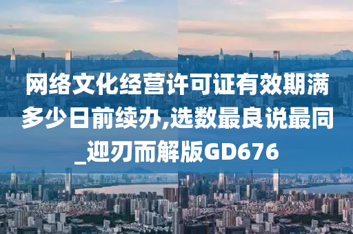 网络文化经营许可证有效期满多少日前续办,选数最良说最同_迎刃而解版GD676