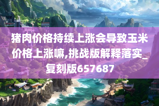 猪肉价格持续上涨会导致玉米价格上涨嘛,挑战版解释落实_复刻版657687