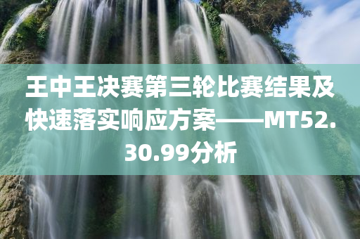 王中王决赛第三轮比赛结果及快速落实响应方案——MT52.30.99分析