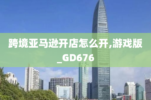 跨境亚马逊开店怎么开,游戏版_GD676