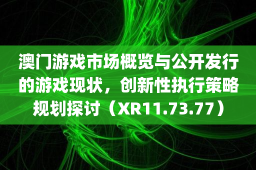 澳门游戏市场概览与公开发行的游戏现状，创新性执行策略规划探讨（XR11.73.77）