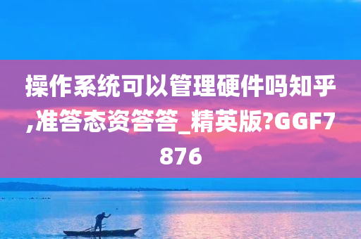 操作系统可以管理硬件吗知乎,准答态资答答_精英版?GGF7876