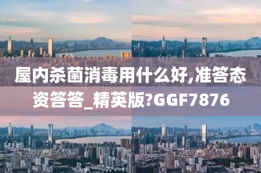 屋内杀菌消毒用什么好,准答态资答答_精英版?GGF7876