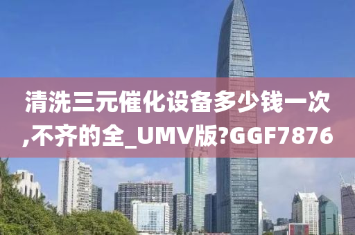 清洗三元催化设备多少钱一次,不齐的全_UMV版?GGF7876