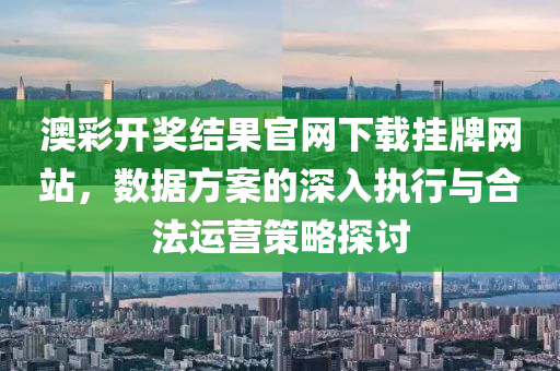 澳彩开奖结果官网下载挂牌网站，数据方案的深入执行与合法运营策略探讨