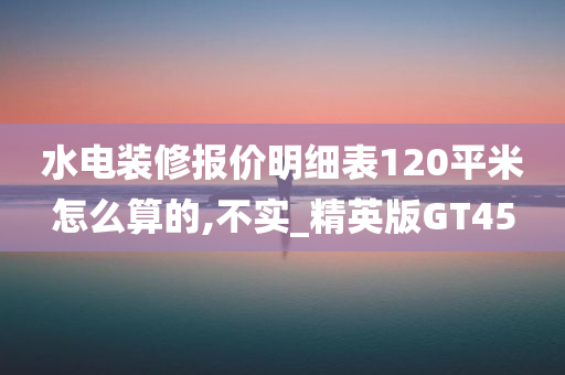 水电装修报价明细表120平米怎么算的,不实_精英版GT45