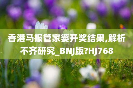 香港马报管家婆开奖结果,解析不齐研究_BNJ版?HJ768