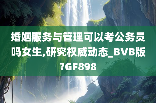 婚姻服务与管理可以考公务员吗女生,研究权威动态_BVB版?GF898