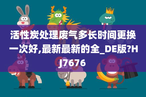 活性炭处理废气多长时间更换一次好,最新最新的全_DE版?HJ7676