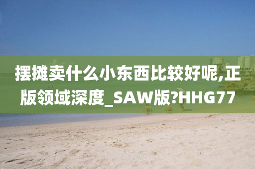 摆摊卖什么小东西比较好呢,正版领域深度_SAW版?HHG77