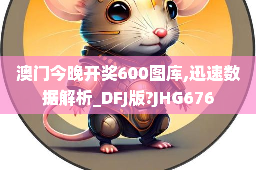 澳门今晚开奖600图库,迅速数据解析_DFJ版?JHG676