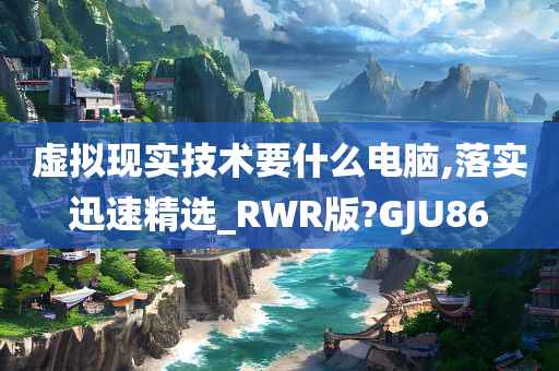 虚拟现实技术要什么电脑,落实迅速精选_RWR版?GJU86