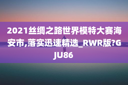 2021丝绸之路世界模特大赛海安市,落实迅速精选_RWR版?GJU86