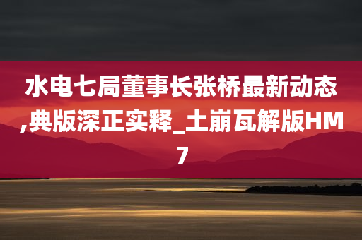 水电七局董事长张桥最新动态,典版深正实释_土崩瓦解版HM7