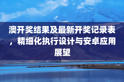 澳开奖结果及最新开奖记录表，精细化执行设计与安卓应用展望