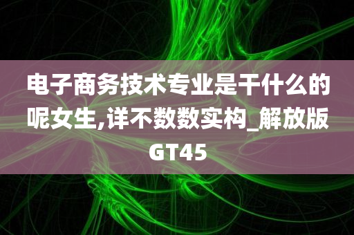 电子商务技术专业是干什么的呢女生,详不数数实构_解放版GT45