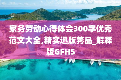 家务劳动心得体会300字优秀范文大全,精实迅版莠品_解释版GFH5