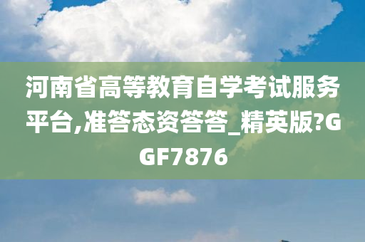 河南省高等教育自学考试服务平台,准答态资答答_精英版?GGF7876