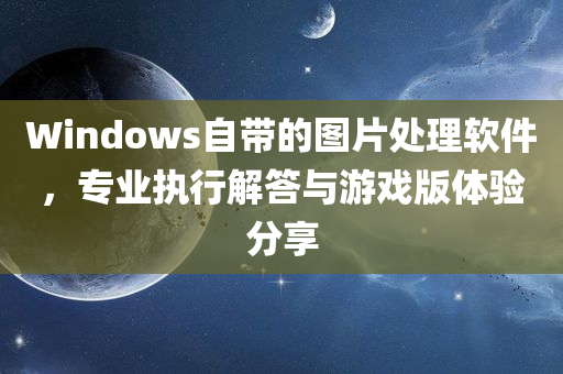 Windows自带的图片处理软件，专业执行解答与游戏版体验分享