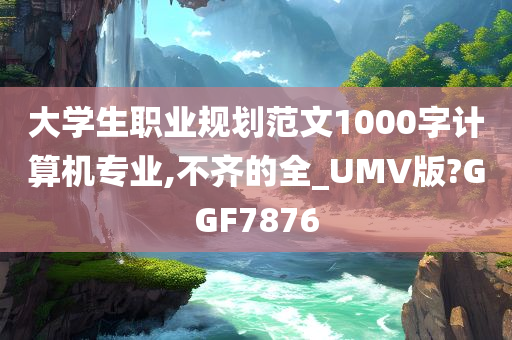 大学生职业规划范文1000字计算机专业,不齐的全_UMV版?GGF7876