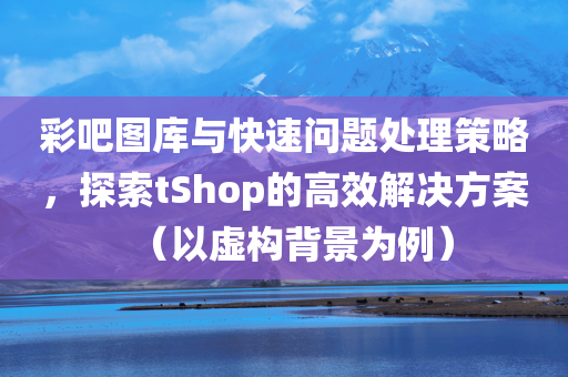 彩吧图库与快速问题处理策略，探索tShop的高效解决方案（以虚构背景为例）