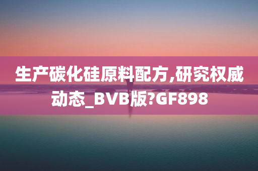 生产碳化硅原料配方,研究权威动态_BVB版?GF898