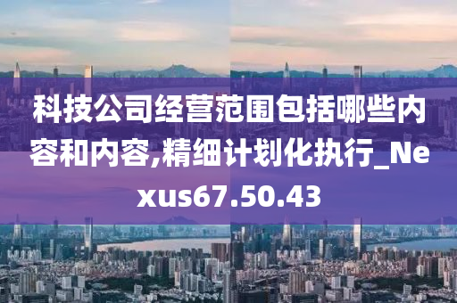 科技公司经营范围包括哪些内容和内容,精细计划化执行_Nexus67.50.43