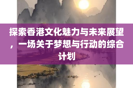 探索香港文化魅力与未来展望，一场关于梦想与行动的综合计划